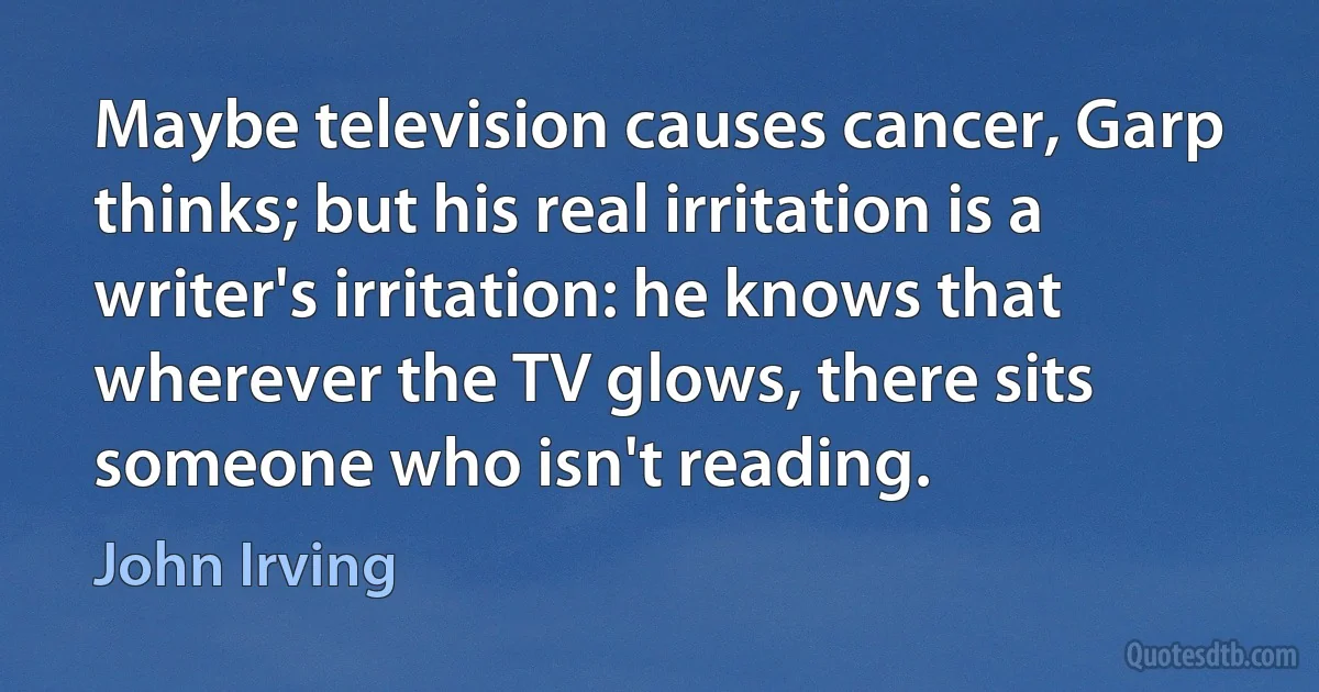 Maybe television causes cancer, Garp thinks; but his real irritation is a writer's irritation: he knows that wherever the TV glows, there sits someone who isn't reading. (John Irving)