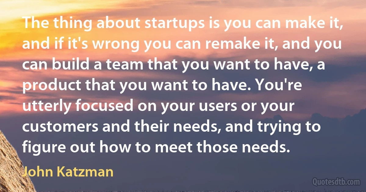 The thing about startups is you can make it, and if it's wrong you can remake it, and you can build a team that you want to have, a product that you want to have. You're utterly focused on your users or your customers and their needs, and trying to figure out how to meet those needs. (John Katzman)