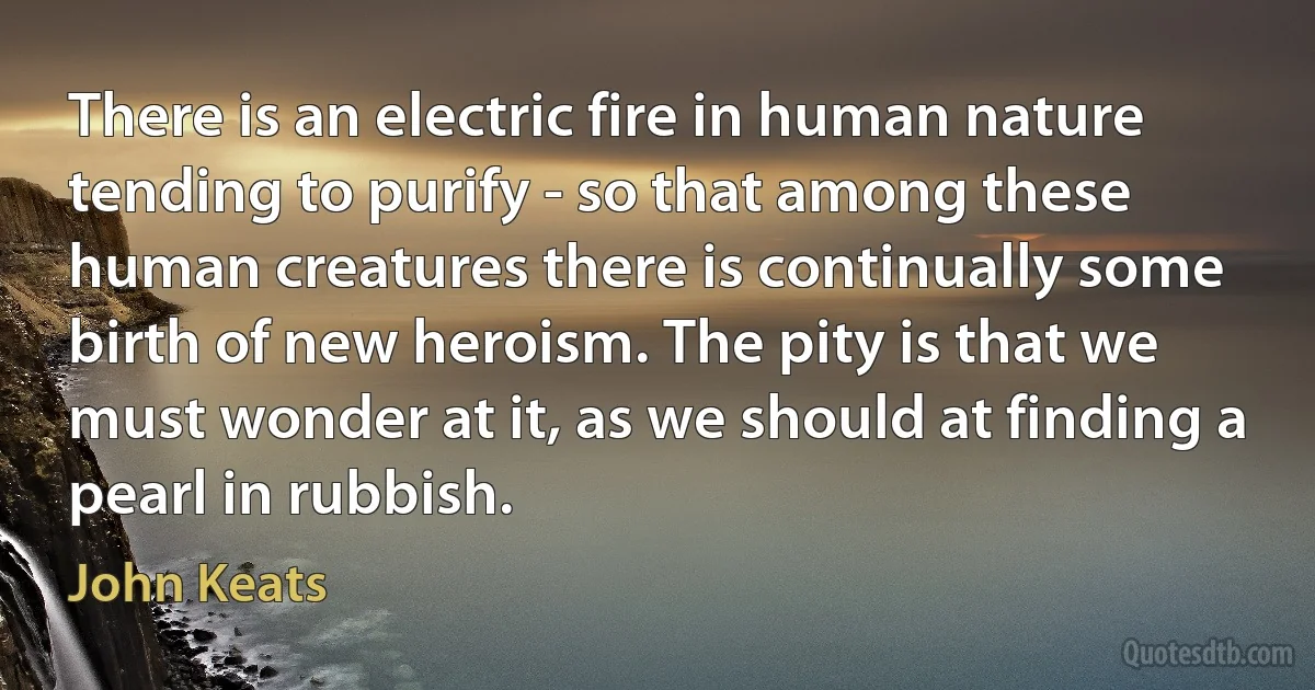 There is an electric fire in human nature tending to purify - so that among these human creatures there is continually some birth of new heroism. The pity is that we must wonder at it, as we should at finding a pearl in rubbish. (John Keats)