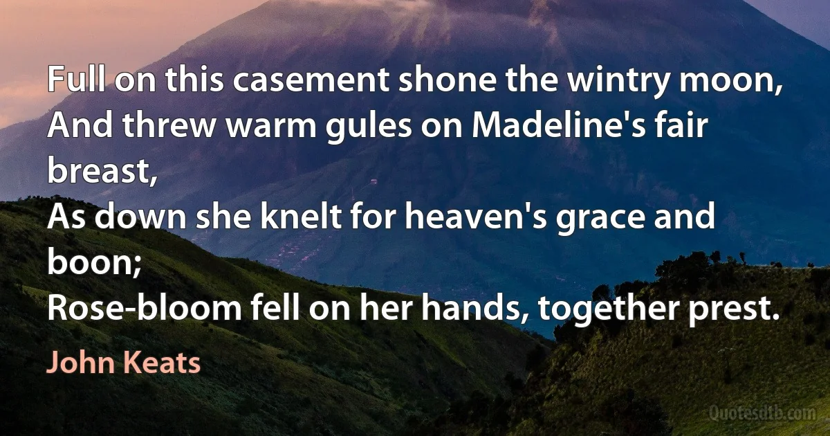 Full on this casement shone the wintry moon,
And threw warm gules on Madeline's fair breast,
As down she knelt for heaven's grace and boon;
Rose-bloom fell on her hands, together prest. (John Keats)