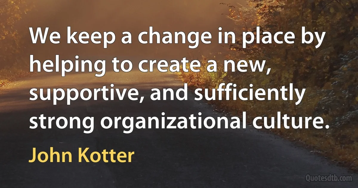 We keep a change in place by helping to create a new, supportive, and sufficiently strong organizational culture. (John Kotter)