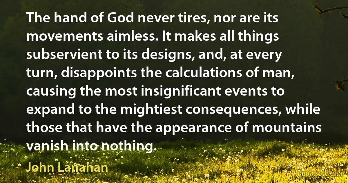 The hand of God never tires, nor are its movements aimless. It makes all things subservient to its designs, and, at every turn, disappoints the calculations of man, causing the most insignificant events to expand to the mightiest consequences, while those that have the appearance of mountains vanish into nothing. (John Lanahan)