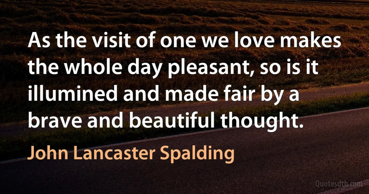 As the visit of one we love makes the whole day pleasant, so is it illumined and made fair by a brave and beautiful thought. (John Lancaster Spalding)