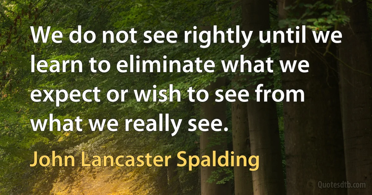 We do not see rightly until we learn to eliminate what we expect or wish to see from what we really see. (John Lancaster Spalding)