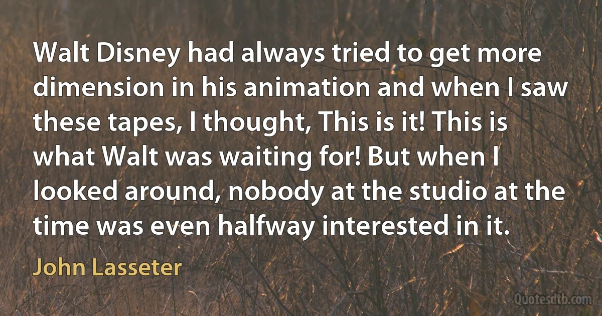 Walt Disney had always tried to get more dimension in his animation and when I saw these tapes, I thought, This is it! This is what Walt was waiting for! But when I looked around, nobody at the studio at the time was even halfway interested in it. (John Lasseter)
