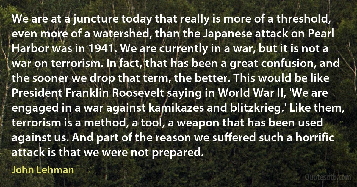 We are at a juncture today that really is more of a threshold, even more of a watershed, than the Japanese attack on Pearl Harbor was in 1941. We are currently in a war, but it is not a war on terrorism. In fact, that has been a great confusion, and the sooner we drop that term, the better. This would be like President Franklin Roosevelt saying in World War II, 'We are engaged in a war against kamikazes and blitzkrieg.' Like them, terrorism is a method, a tool, a weapon that has been used against us. And part of the reason we suffered such a horrific attack is that we were not prepared. (John Lehman)