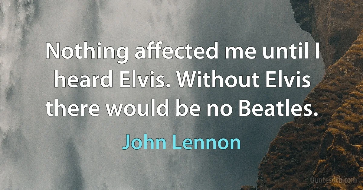 Nothing affected me until I heard Elvis. Without Elvis there would be no Beatles. (John Lennon)