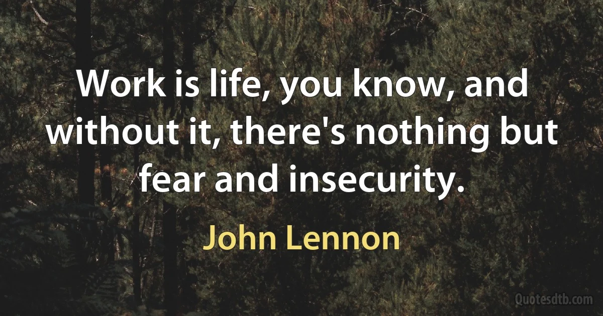 Work is life, you know, and without it, there's nothing but fear and insecurity. (John Lennon)