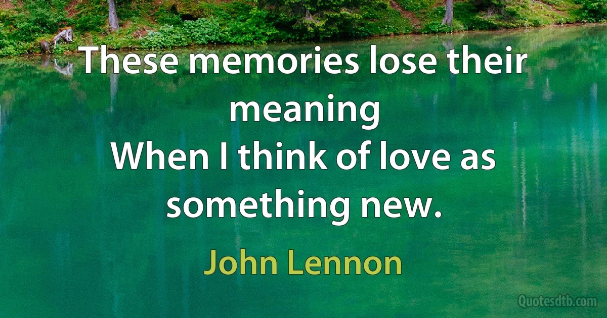 These memories lose their meaning
When I think of love as something new. (John Lennon)