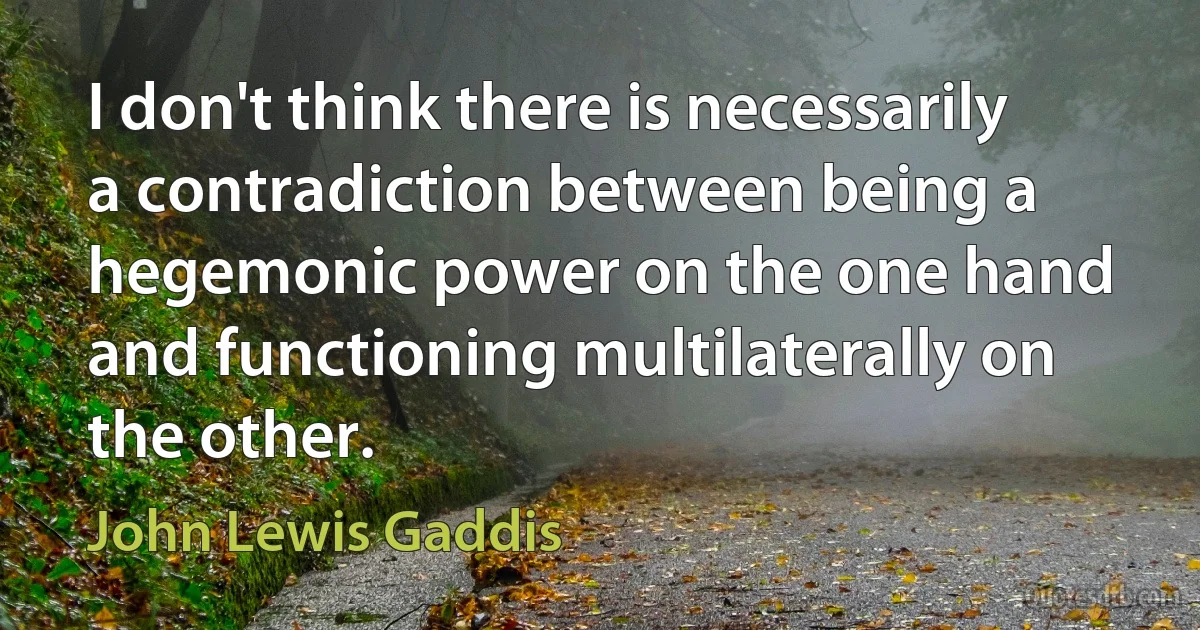 I don't think there is necessarily a contradiction between being a hegemonic power on the one hand and functioning multilaterally on the other. (John Lewis Gaddis)