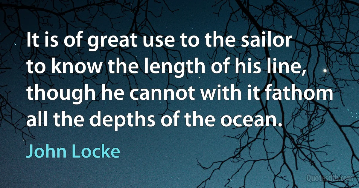 It is of great use to the sailor to know the length of his line, though he cannot with it fathom all the depths of the ocean. (John Locke)