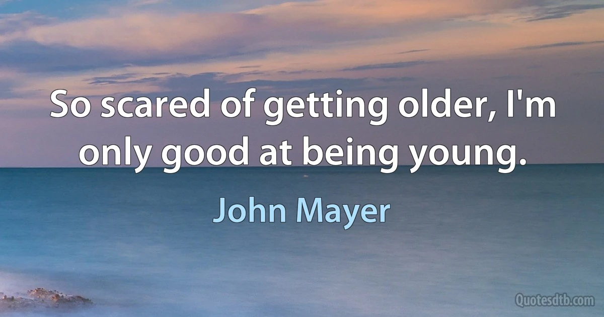 So scared of getting older, I'm only good at being young. (John Mayer)