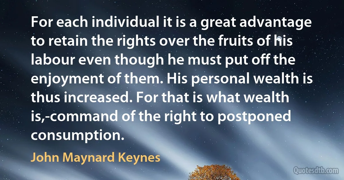 For each individual it is a great advantage to retain the rights over the fruits of his labour even though he must put off the enjoyment of them. His personal wealth is thus increased. For that is what wealth is,-command of the right to postponed consumption. (John Maynard Keynes)