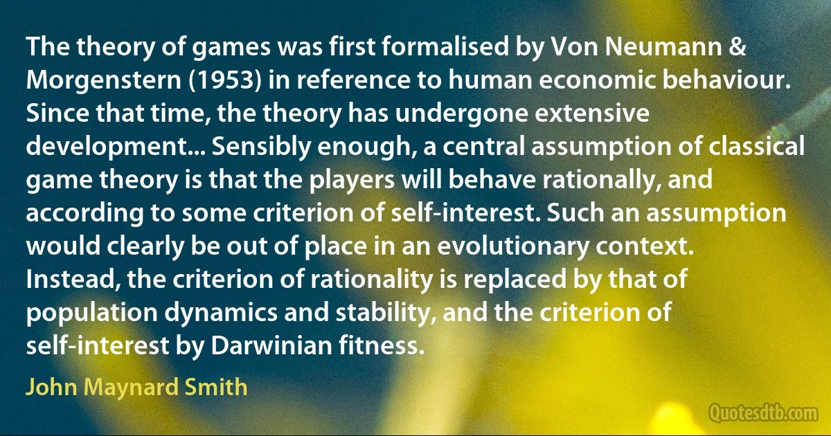 The theory of games was first formalised by Von Neumann & Morgenstern (1953) in reference to human economic behaviour. Since that time, the theory has undergone extensive development... Sensibly enough, a central assumption of classical game theory is that the players will behave rationally, and according to some criterion of self-interest. Such an assumption would clearly be out of place in an evolutionary context. Instead, the criterion of rationality is replaced by that of population dynamics and stability, and the criterion of self-interest by Darwinian fitness. (John Maynard Smith)