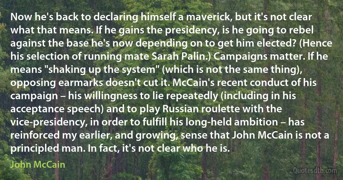 Now he's back to declaring himself a maverick, but it's not clear what that means. If he gains the presidency, is he going to rebel against the base he's now depending on to get him elected? (Hence his selection of running mate Sarah Palin.) Campaigns matter. If he means "shaking up the system" (which is not the same thing), opposing earmarks doesn't cut it. McCain's recent conduct of his campaign – his willingness to lie repeatedly (including in his acceptance speech) and to play Russian roulette with the vice-presidency, in order to fulfill his long-held ambition – has reinforced my earlier, and growing, sense that John McCain is not a principled man. In fact, it's not clear who he is. (John McCain)