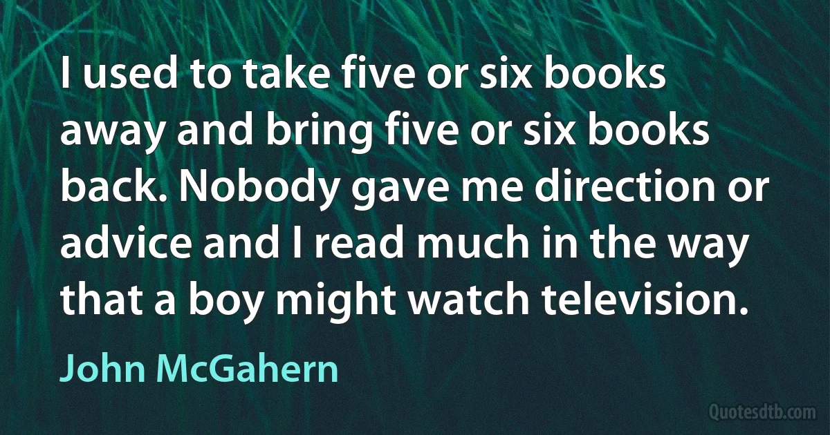 I used to take five or six books away and bring five or six books back. Nobody gave me direction or advice and I read much in the way that a boy might watch television. (John McGahern)