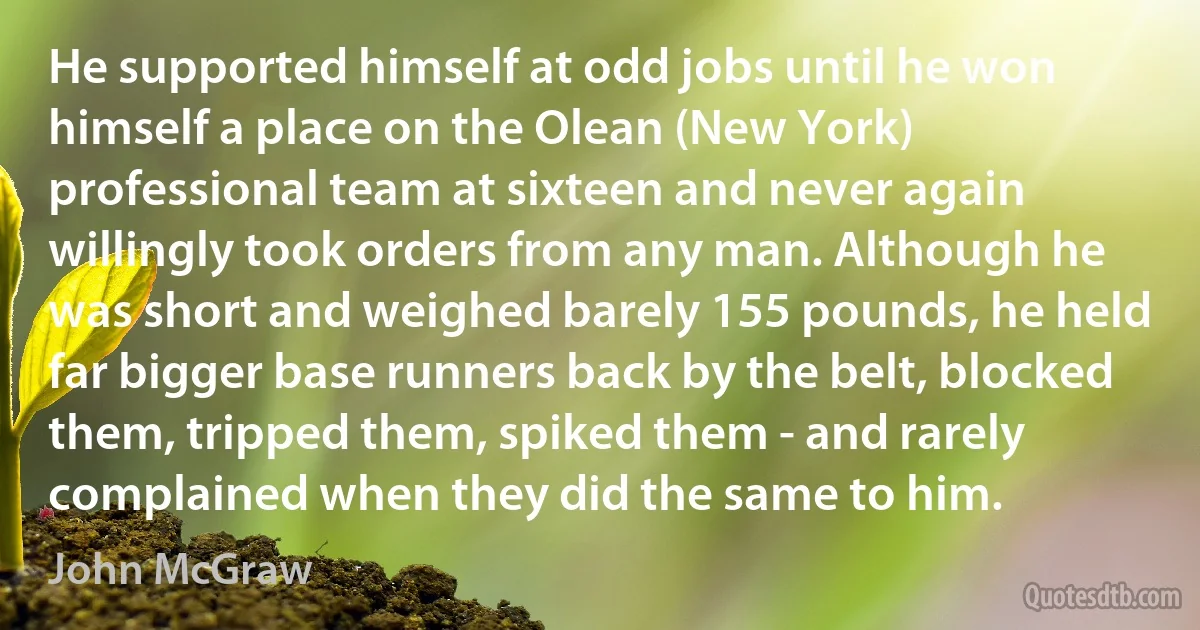 He supported himself at odd jobs until he won himself a place on the Olean (New York) professional team at sixteen and never again willingly took orders from any man. Although he was short and weighed barely 155 pounds, he held far bigger base runners back by the belt, blocked them, tripped them, spiked them - and rarely complained when they did the same to him. (John McGraw)