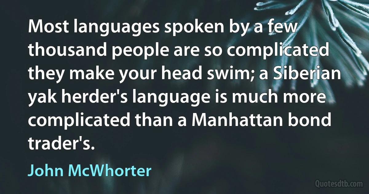 Most languages spoken by a few thousand people are so complicated they make your head swim; a Siberian yak herder's language is much more complicated than a Manhattan bond trader's. (John McWhorter)