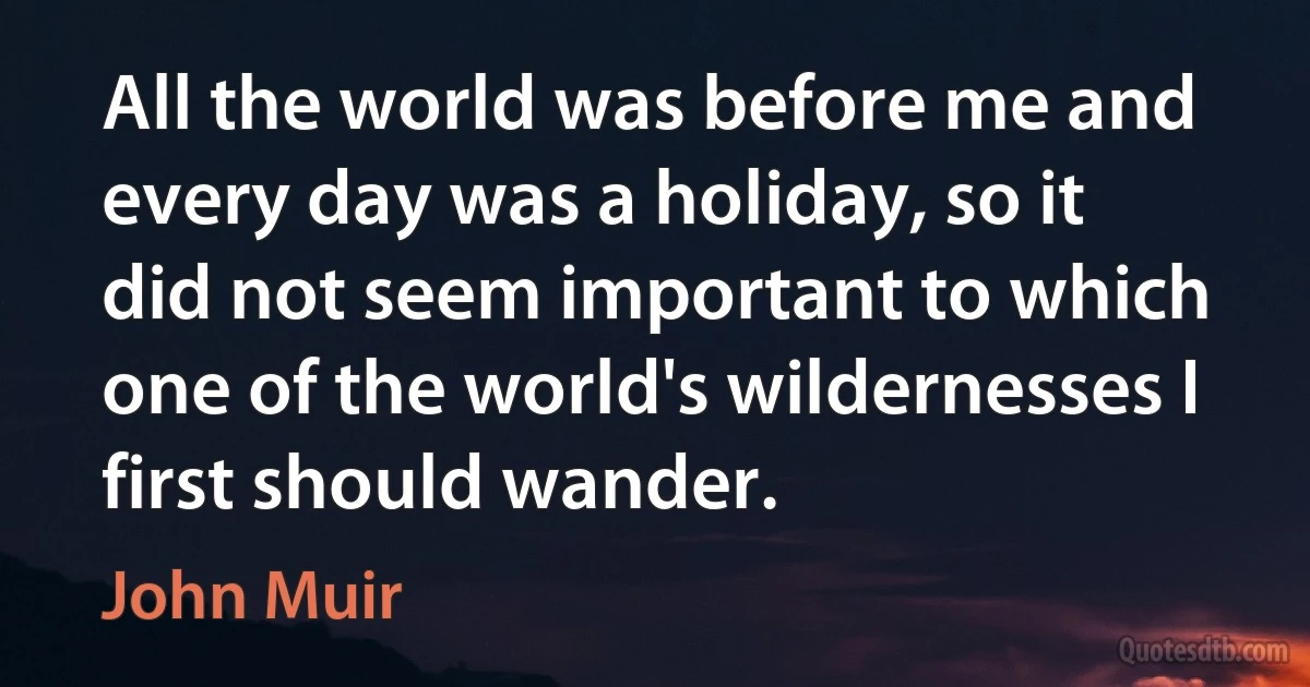 All the world was before me and every day was a holiday, so it did not seem important to which one of the world's wildernesses I first should wander. (John Muir)