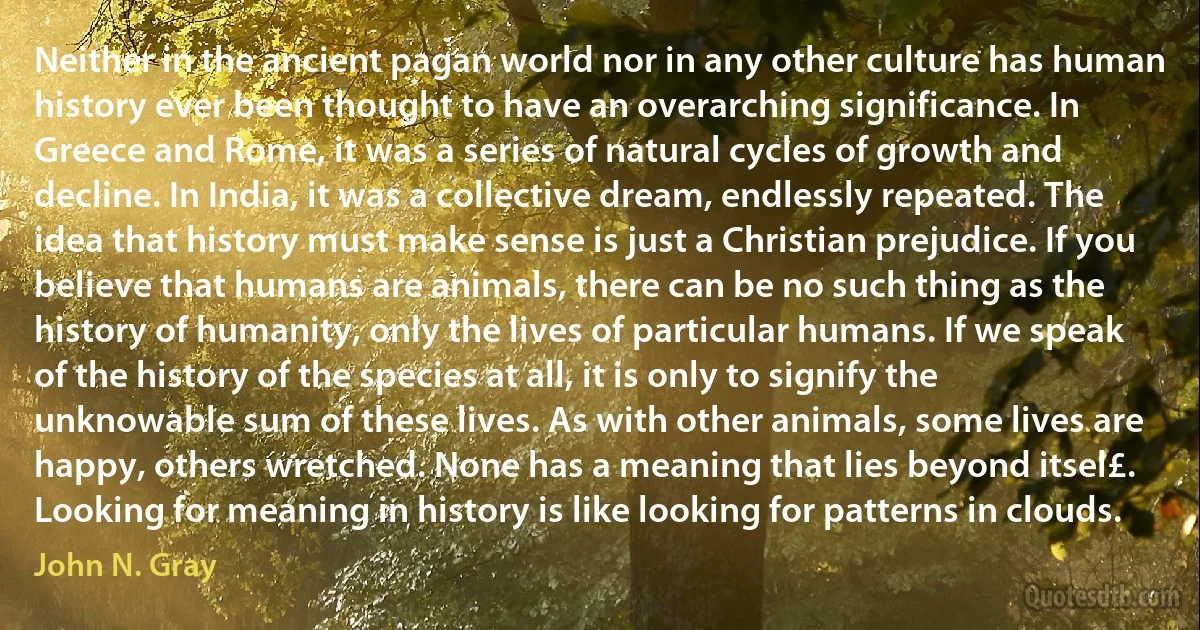 Neither in the ancient pagan world nor in any other culture has human history ever been thought to have an overarching significance. In Greece and Rome, it was a series of natural cycles of growth and decline. In India, it was a collective dream, endlessly repeated. The idea that history must make sense is just a Christian prejudice. If you believe that humans are animals, there can be no such thing as the history of humanity, only the lives of particular humans. If we speak of the history of the species at all, it is only to signify the unknowable sum of these lives. As with other animals, some lives are happy, others wretched. None has a meaning that lies beyond itsel£. Looking for meaning in history is like looking for patterns in clouds. (John N. Gray)