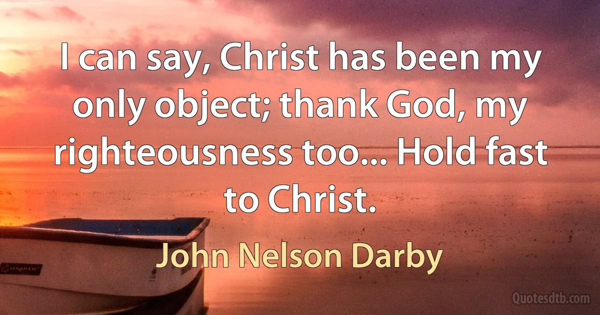 I can say, Christ has been my only object; thank God, my righteousness too... Hold fast to Christ. (John Nelson Darby)