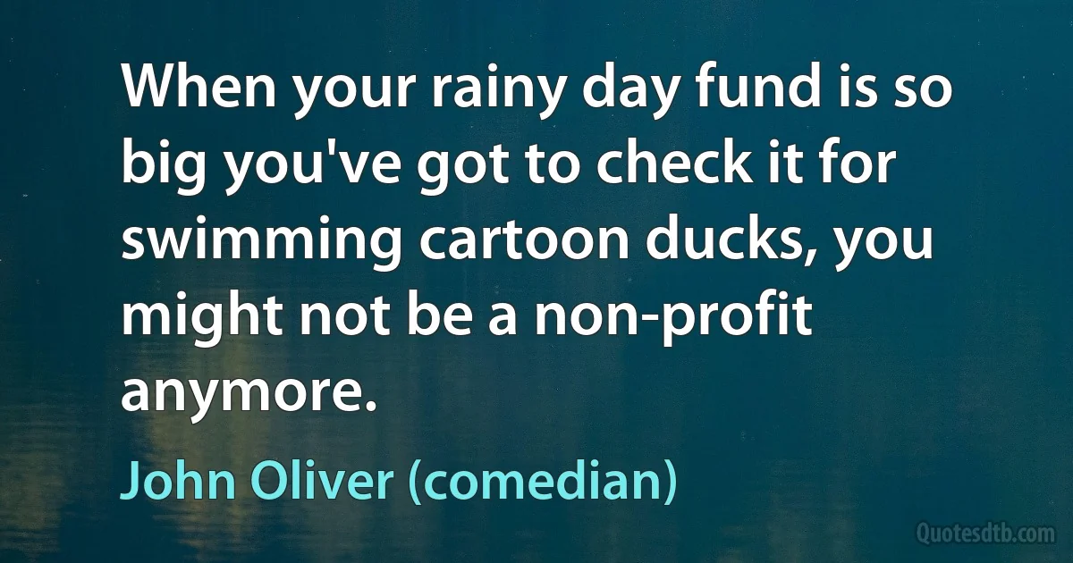 When your rainy day fund is so big you've got to check it for swimming cartoon ducks, you might not be a non-profit anymore. (John Oliver (comedian))