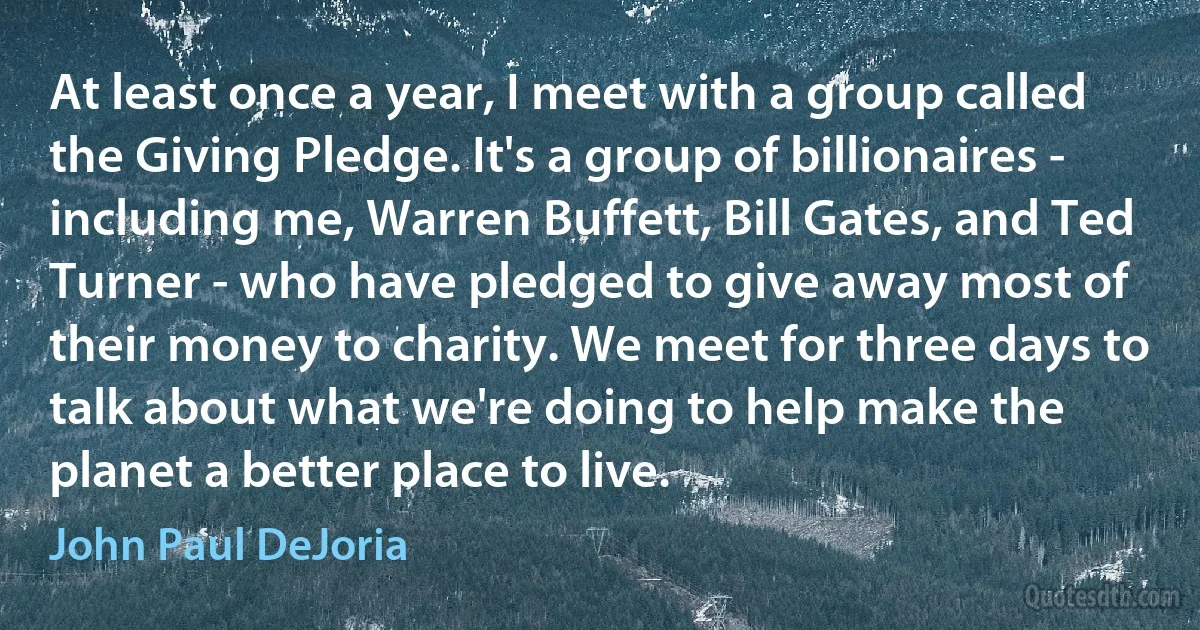 At least once a year, I meet with a group called the Giving Pledge. It's a group of billionaires - including me, Warren Buffett, Bill Gates, and Ted Turner - who have pledged to give away most of their money to charity. We meet for three days to talk about what we're doing to help make the planet a better place to live. (John Paul DeJoria)