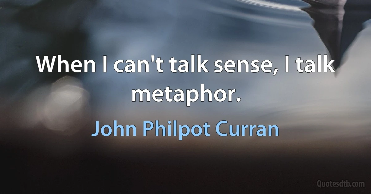 When I can't talk sense, I talk metaphor. (John Philpot Curran)