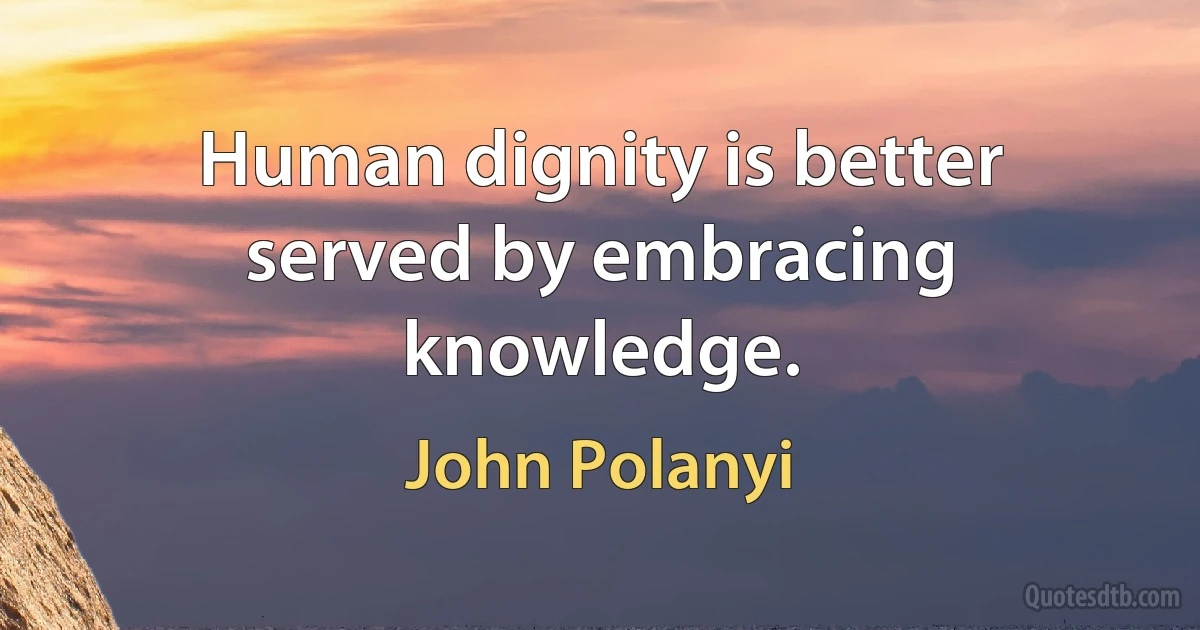 Human dignity is better served by embracing knowledge. (John Polanyi)