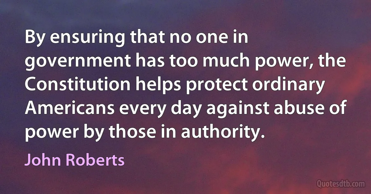 By ensuring that no one in government has too much power, the Constitution helps protect ordinary Americans every day against abuse of power by those in authority. (John Roberts)