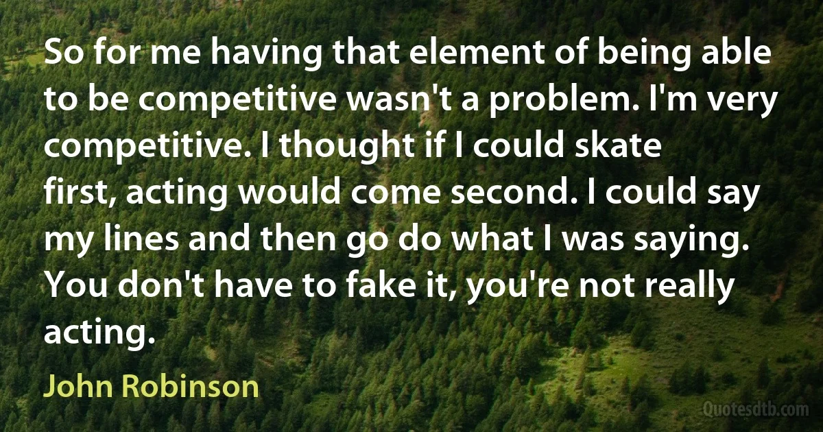 So for me having that element of being able to be competitive wasn't a problem. I'm very competitive. I thought if I could skate first, acting would come second. I could say my lines and then go do what I was saying. You don't have to fake it, you're not really acting. (John Robinson)