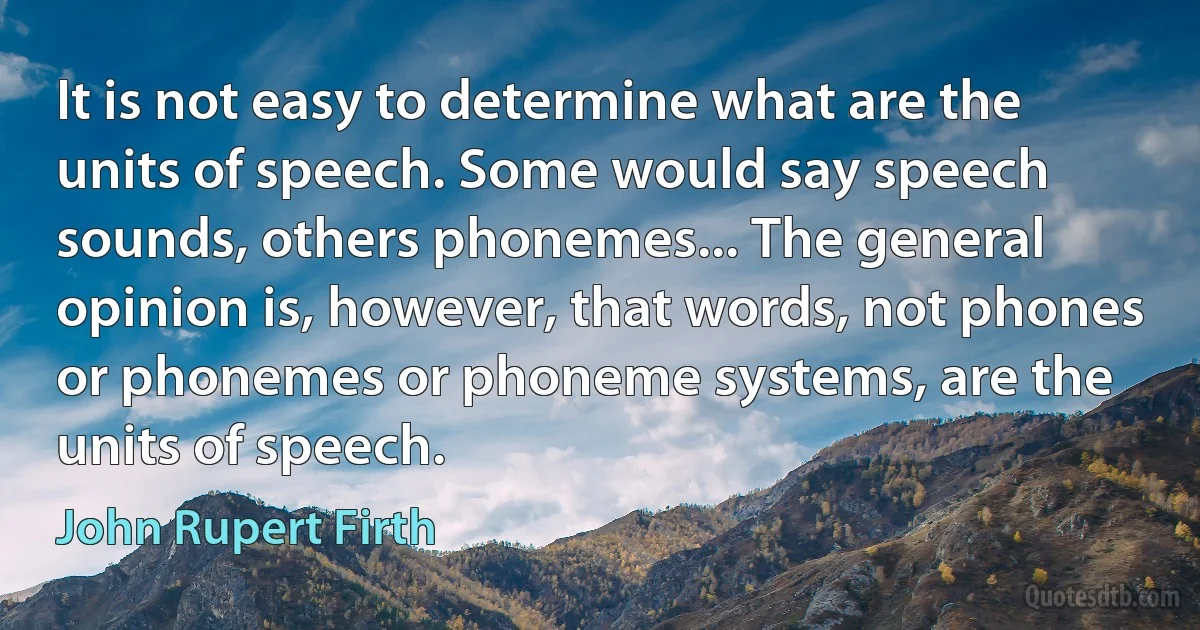 It is not easy to determine what are the units of speech. Some would say speech sounds, others phonemes... The general opinion is, however, that words, not phones or phonemes or phoneme systems, are the units of speech. (John Rupert Firth)