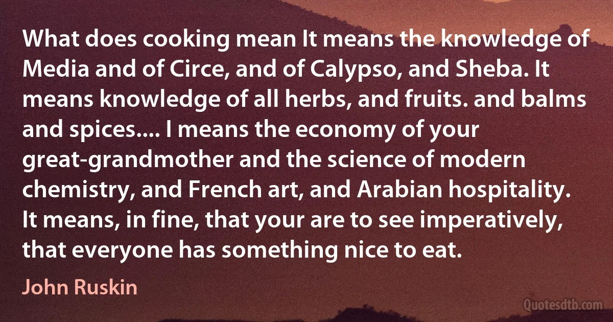 What does cooking mean It means the knowledge of Media and of Circe, and of Calypso, and Sheba. It means knowledge of all herbs, and fruits. and balms and spices.... I means the economy of your great-grandmother and the science of modern chemistry, and French art, and Arabian hospitality. It means, in fine, that your are to see imperatively, that everyone has something nice to eat. (John Ruskin)