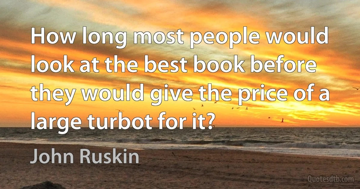 How long most people would look at the best book before they would give the price of a large turbot for it? (John Ruskin)