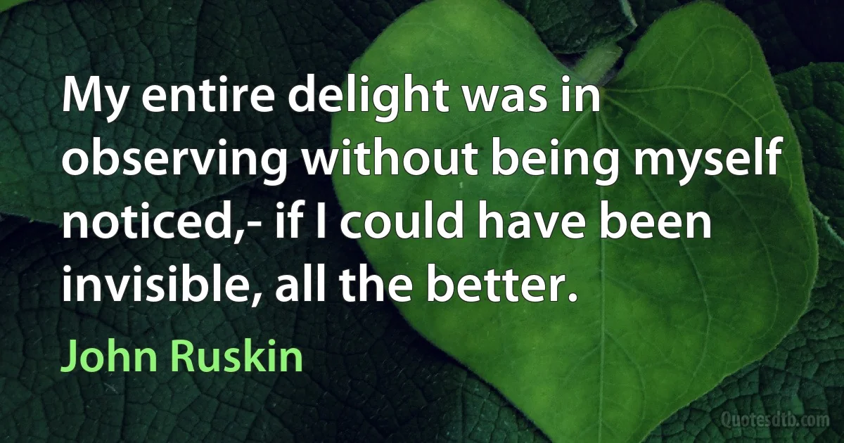 My entire delight was in observing without being myself noticed,- if I could have been invisible, all the better. (John Ruskin)