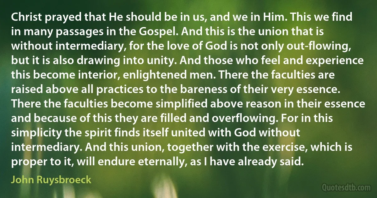 Christ prayed that He should be in us, and we in Him. This we find in many passages in the Gospel. And this is the union that is without intermediary, for the love of God is not only out-flowing, but it is also drawing into unity. And those who feel and experience this become interior, enlightened men. There the faculties are raised above all practices to the bareness of their very essence. There the faculties become simplified above reason in their essence and because of this they are filled and overflowing. For in this simplicity the spirit finds itself united with God without intermediary. And this union, together with the exercise, which is proper to it, will endure eternally, as I have already said. (John Ruysbroeck)