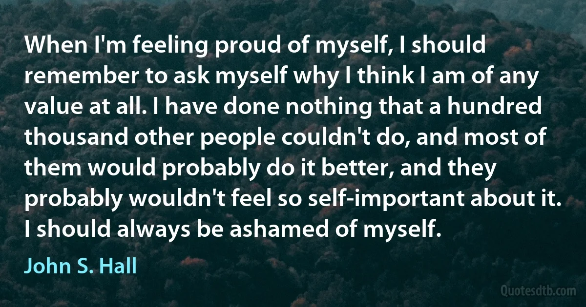 When I'm feeling proud of myself, I should remember to ask myself why I think I am of any value at all. I have done nothing that a hundred thousand other people couldn't do, and most of them would probably do it better, and they probably wouldn't feel so self-important about it. I should always be ashamed of myself. (John S. Hall)