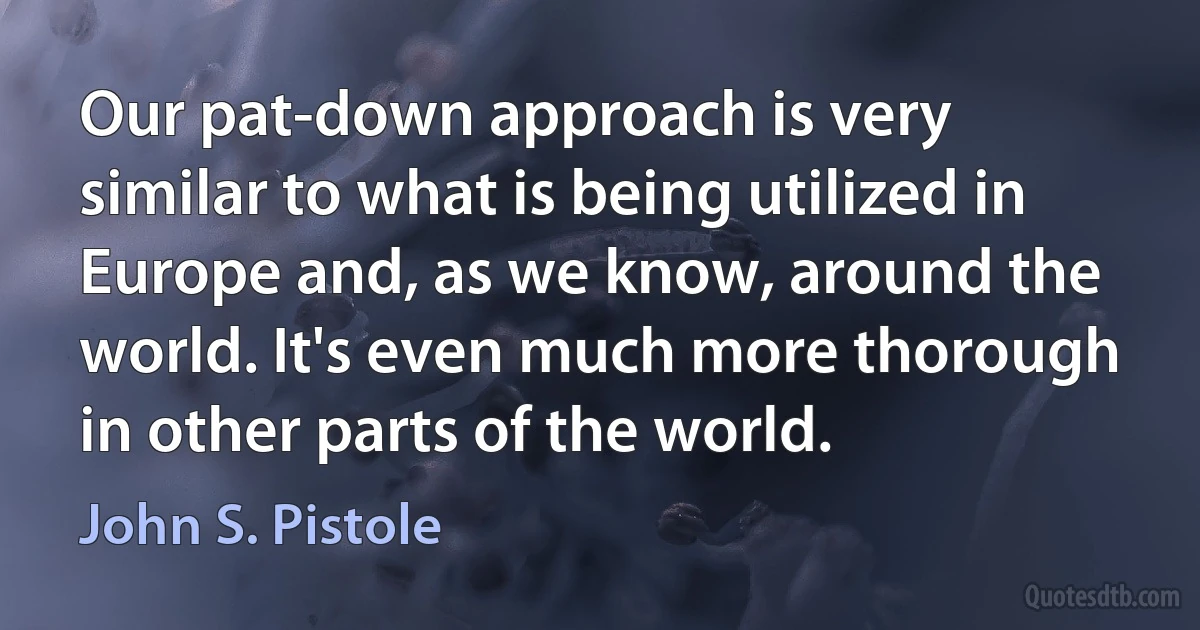 Our pat-down approach is very similar to what is being utilized in Europe and, as we know, around the world. It's even much more thorough in other parts of the world. (John S. Pistole)