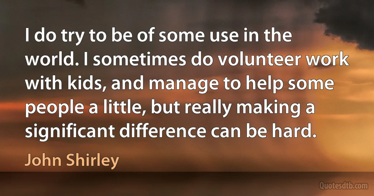 I do try to be of some use in the world. I sometimes do volunteer work with kids, and manage to help some people a little, but really making a significant difference can be hard. (John Shirley)