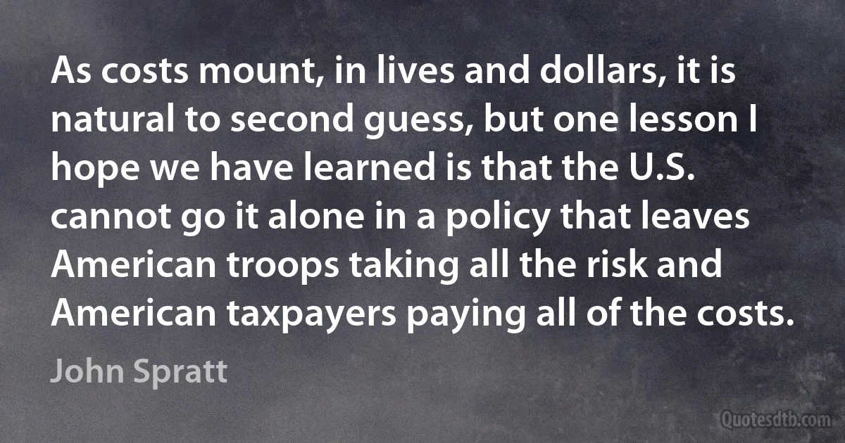 As costs mount, in lives and dollars, it is natural to second guess, but one lesson I hope we have learned is that the U.S. cannot go it alone in a policy that leaves American troops taking all the risk and American taxpayers paying all of the costs. (John Spratt)