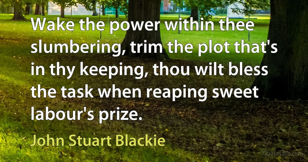 Wake the power within thee slumbering, trim the plot that's in thy keeping, thou wilt bless the task when reaping sweet labour's prize. (John Stuart Blackie)