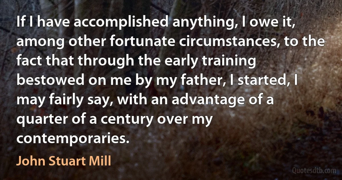 If I have accomplished anything, I owe it, among other fortunate circumstances, to the fact that through the early training bestowed on me by my father, I started, I may fairly say, with an advantage of a quarter of a century over my contemporaries. (John Stuart Mill)