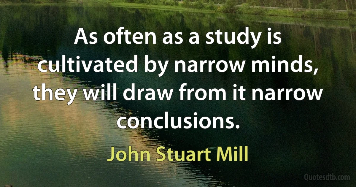 As often as a study is cultivated by narrow minds, they will draw from it narrow conclusions. (John Stuart Mill)