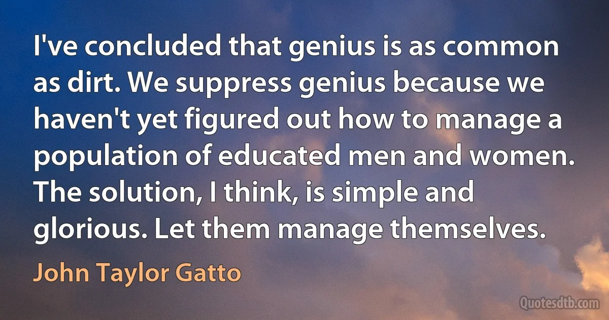 I've concluded that genius is as common as dirt. We suppress genius because we haven't yet figured out how to manage a population of educated men and women. The solution, I think, is simple and glorious. Let them manage themselves. (John Taylor Gatto)