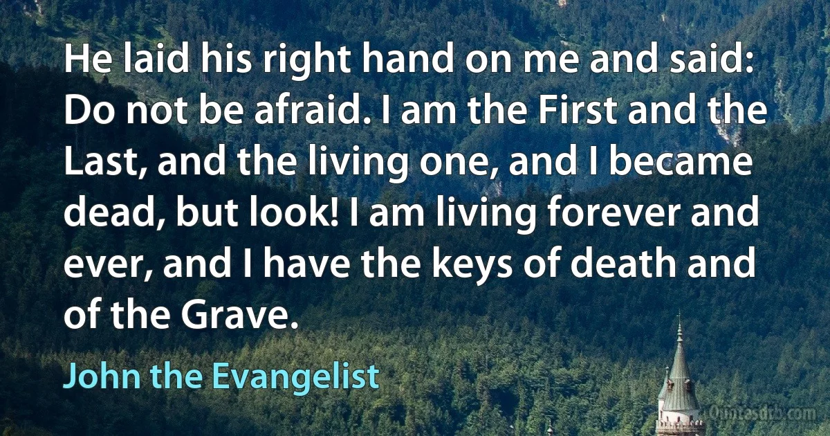 He laid his right hand on me and said: Do not be afraid. I am the First and the Last, and the living one, and I became dead, but look! I am living forever and ever, and I have the keys of death and of the Grave. (John the Evangelist)