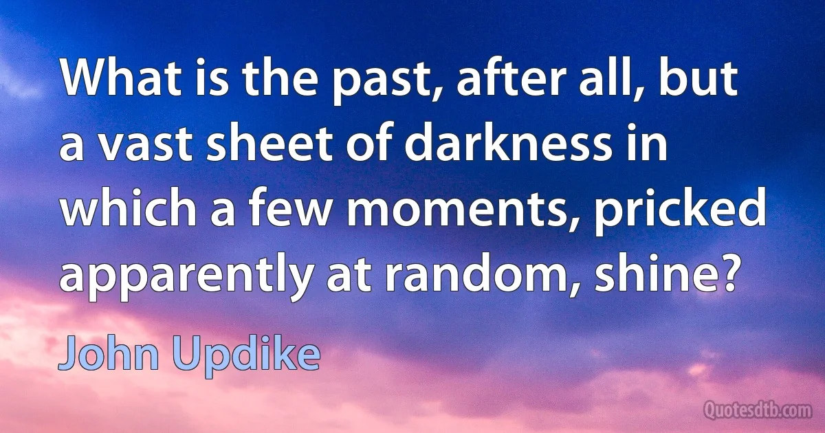 What is the past, after all, but a vast sheet of darkness in which a few moments, pricked apparently at random, shine? (John Updike)