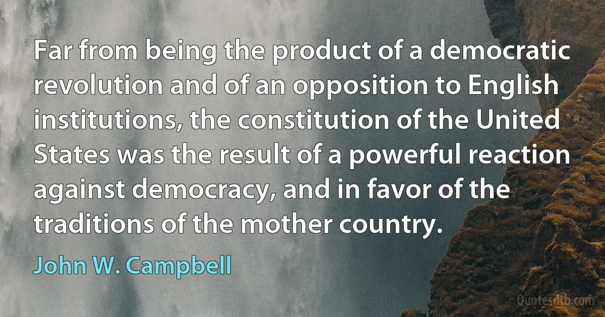 Far from being the product of a democratic revolution and of an opposition to English institutions, the constitution of the United States was the result of a powerful reaction against democracy, and in favor of the traditions of the mother country. (John W. Campbell)