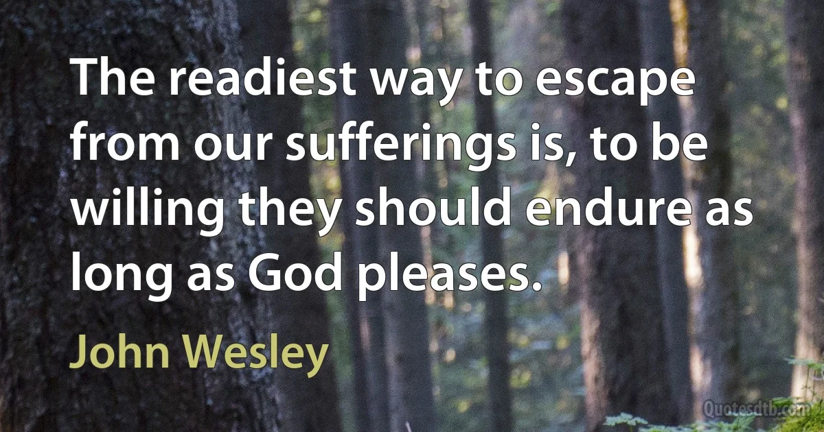 The readiest way to escape from our sufferings is, to be willing they should endure as long as God pleases. (John Wesley)