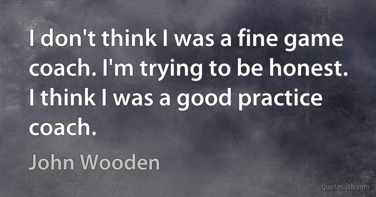 I don't think I was a fine game coach. I'm trying to be honest. I think I was a good practice coach. (John Wooden)