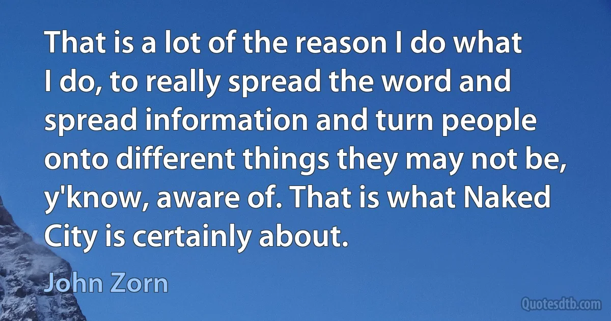 That is a lot of the reason I do what I do, to really spread the word and spread information and turn people onto different things they may not be, y'know, aware of. That is what Naked City is certainly about. (John Zorn)